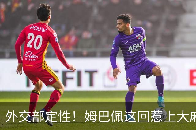 外交部定性！姆巴佩这回惹上大麻烦，他失去的远远不止几份代言