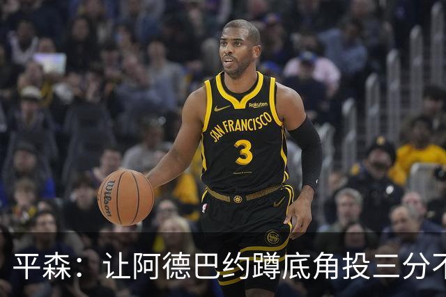 平森：让阿德巴约蹲底角投三分不是他的风格 他打得非常别扭