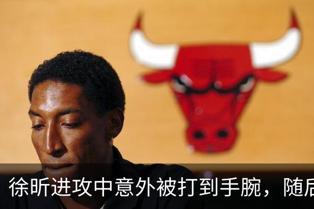 徐昕进攻中意外被打到手腕，随后表情痛苦下场休息