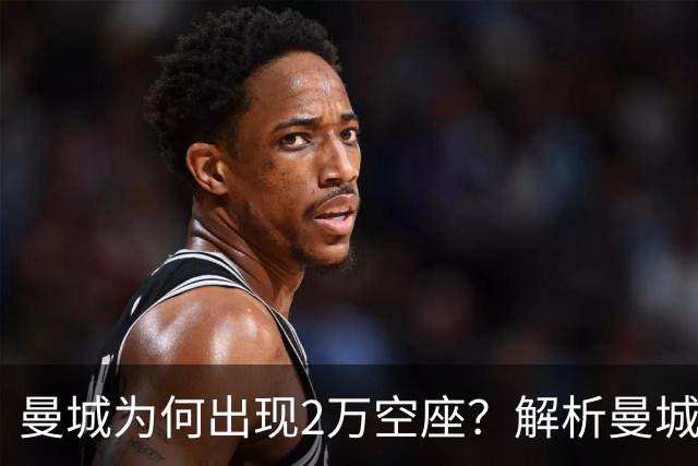 曼城为何出现2万空座？解析曼城主场低上座背后多重现实因素