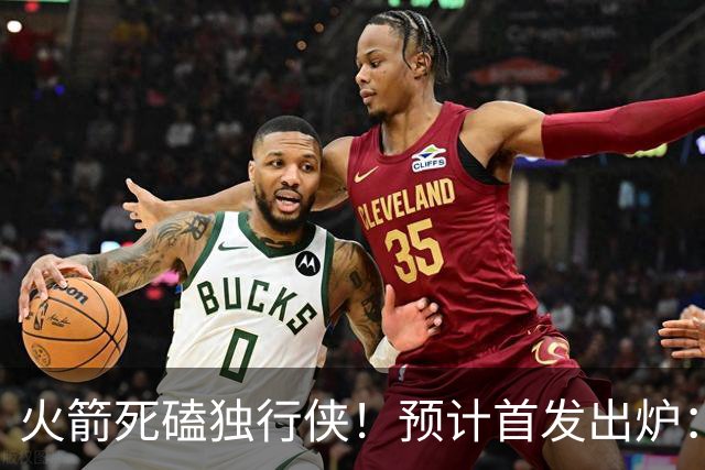 火箭死磕独行侠！预计首发出炉：单控卫搭配4前锋，饼皇再任替补