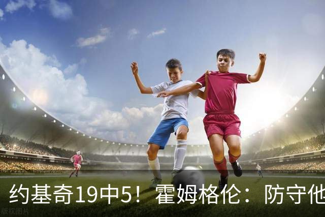 约基奇19中5！霍姆格伦：防守他不能只靠一个人 需要全队共同努力
