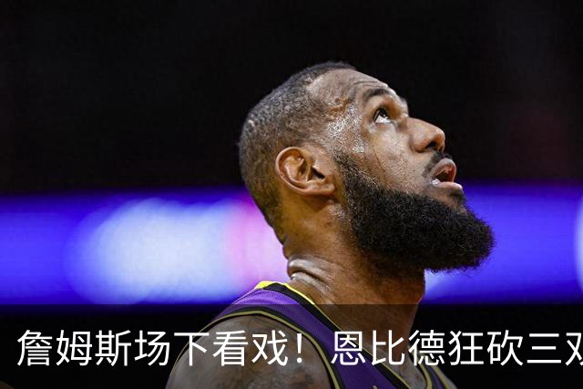 詹姆斯场下看戏！恩比德狂砍三双，76人127-116揍停雄鹿、喜提开局3连胜
