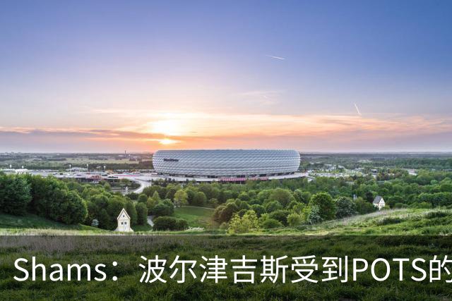 Shams：波尔津吉斯受到POTS的反复困扰，勇士队正在寻求交易